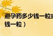避孕藥多少錢(qián)一粒或多少錢(qián)一盒（避孕藥多少錢(qián)一粒）