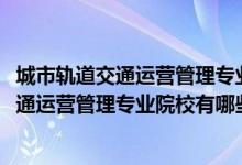 城市軌道交通運(yùn)營(yíng)管理專業(yè)百科（2022全國開設(shè)城市軌道交通運(yùn)營(yíng)管理專業(yè)院校有哪些）