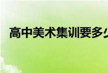 高中美術(shù)集訓(xùn)要多少錢(qián)（美術(shù)集訓(xùn)的費(fèi)用）
