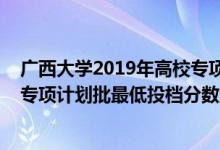 廣西大學(xué)2019年高校專項(xiàng)計(jì)劃錄取分?jǐn)?shù)線（廣西2022高校專項(xiàng)計(jì)劃批最低投檔分?jǐn)?shù)線是多少）