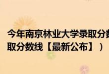 今年南京林業(yè)大學(xué)錄取分數(shù)線（2018南京林業(yè)大學(xué)在各省錄取分數(shù)線【最新公布】）