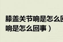 膝蓋關節(jié)響是怎么回事用什么藥好（膝蓋關節(jié)響是怎么回事）