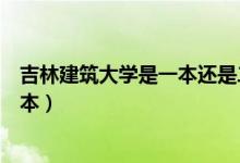 吉林建筑大學是一本還是二本（吉林建筑大學是一本還是二本）
